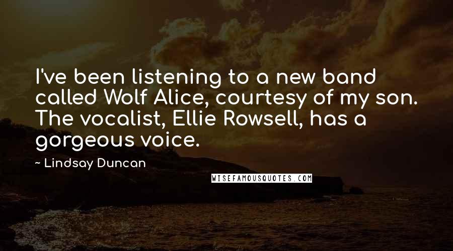 Lindsay Duncan Quotes: I've been listening to a new band called Wolf Alice, courtesy of my son. The vocalist, Ellie Rowsell, has a gorgeous voice.