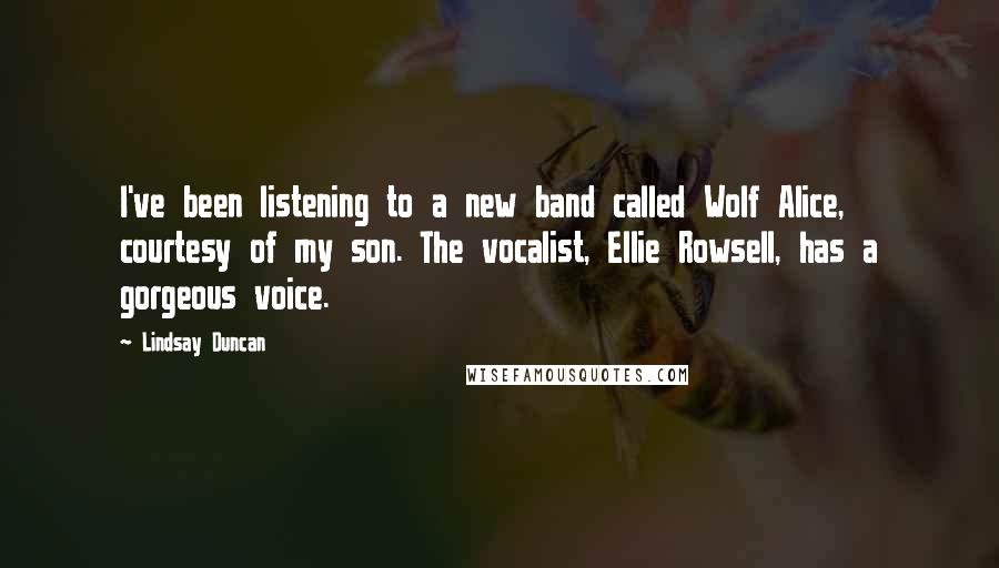 Lindsay Duncan Quotes: I've been listening to a new band called Wolf Alice, courtesy of my son. The vocalist, Ellie Rowsell, has a gorgeous voice.