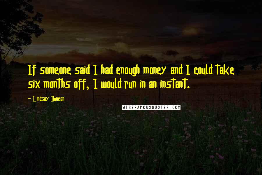 Lindsay Duncan Quotes: If someone said I had enough money and I could take six months off, I would run in an instant.
