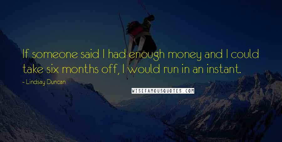 Lindsay Duncan Quotes: If someone said I had enough money and I could take six months off, I would run in an instant.