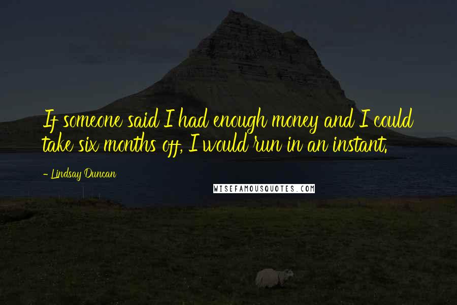 Lindsay Duncan Quotes: If someone said I had enough money and I could take six months off, I would run in an instant.