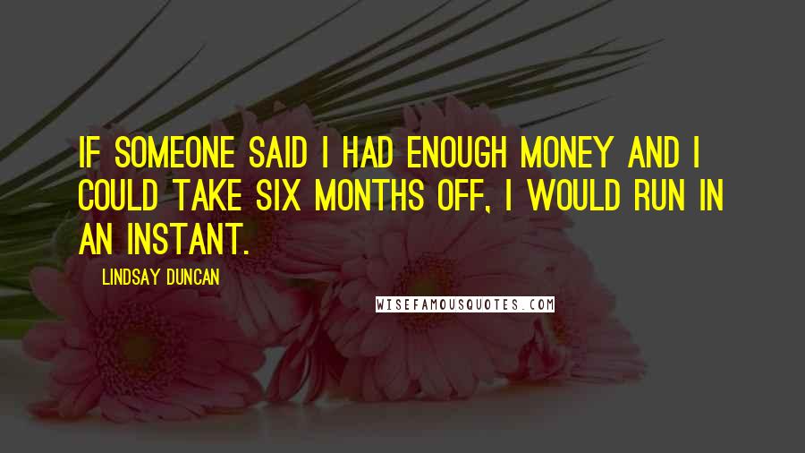 Lindsay Duncan Quotes: If someone said I had enough money and I could take six months off, I would run in an instant.