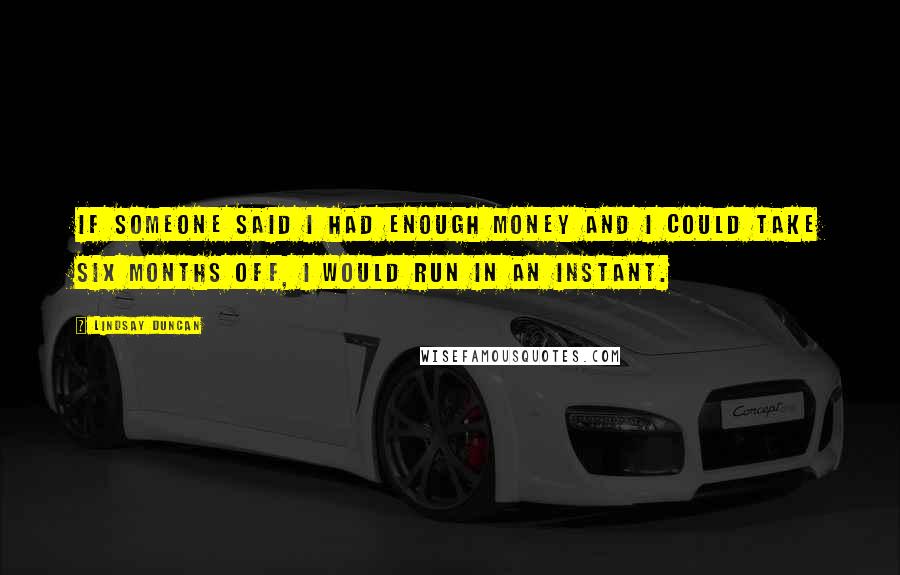 Lindsay Duncan Quotes: If someone said I had enough money and I could take six months off, I would run in an instant.