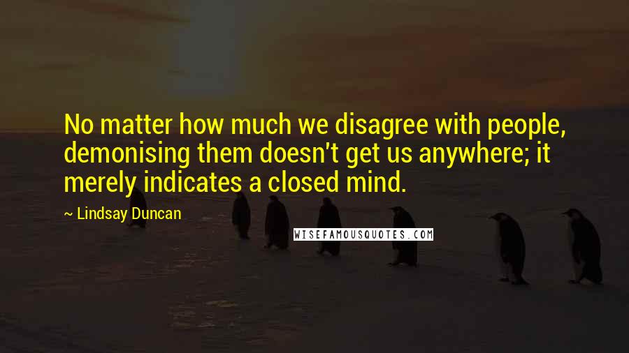 Lindsay Duncan Quotes: No matter how much we disagree with people, demonising them doesn't get us anywhere; it merely indicates a closed mind.