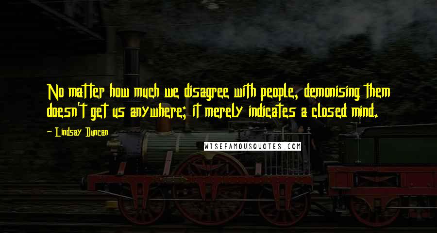 Lindsay Duncan Quotes: No matter how much we disagree with people, demonising them doesn't get us anywhere; it merely indicates a closed mind.