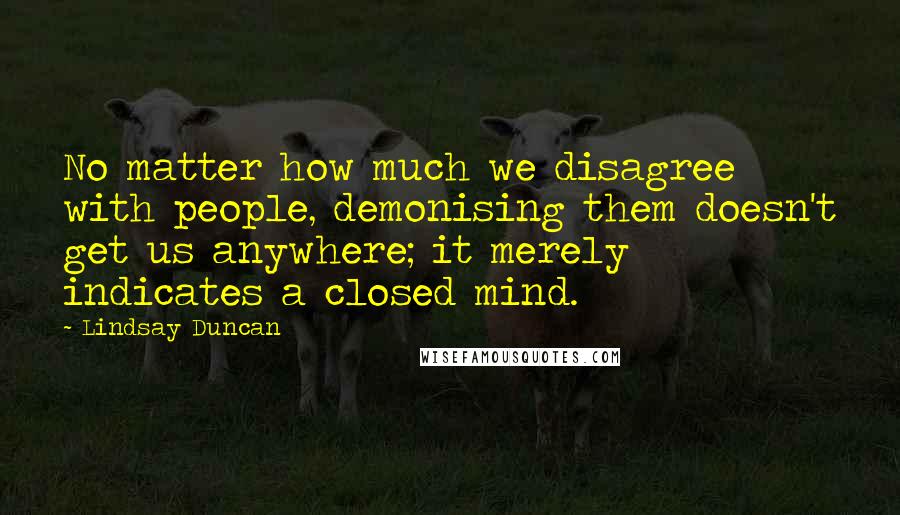 Lindsay Duncan Quotes: No matter how much we disagree with people, demonising them doesn't get us anywhere; it merely indicates a closed mind.