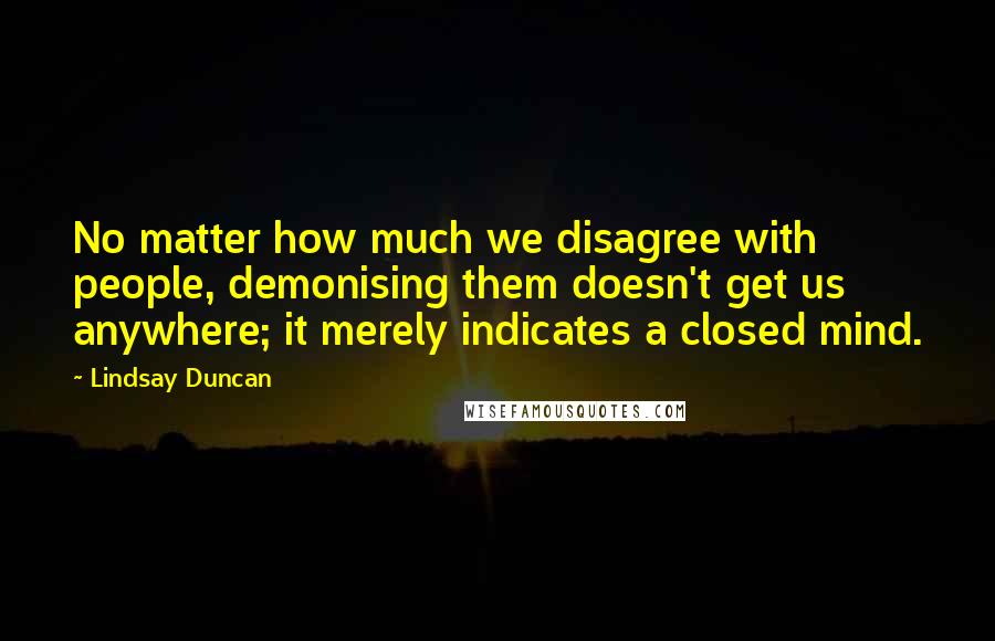 Lindsay Duncan Quotes: No matter how much we disagree with people, demonising them doesn't get us anywhere; it merely indicates a closed mind.