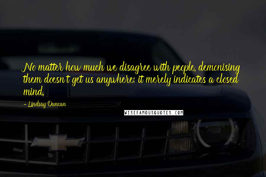 Lindsay Duncan Quotes: No matter how much we disagree with people, demonising them doesn't get us anywhere; it merely indicates a closed mind.