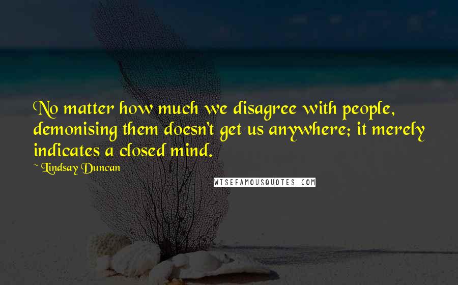 Lindsay Duncan Quotes: No matter how much we disagree with people, demonising them doesn't get us anywhere; it merely indicates a closed mind.