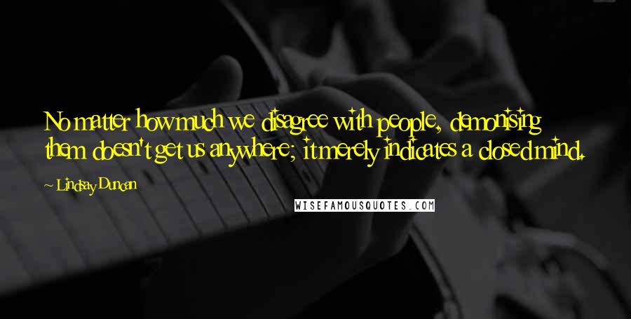 Lindsay Duncan Quotes: No matter how much we disagree with people, demonising them doesn't get us anywhere; it merely indicates a closed mind.