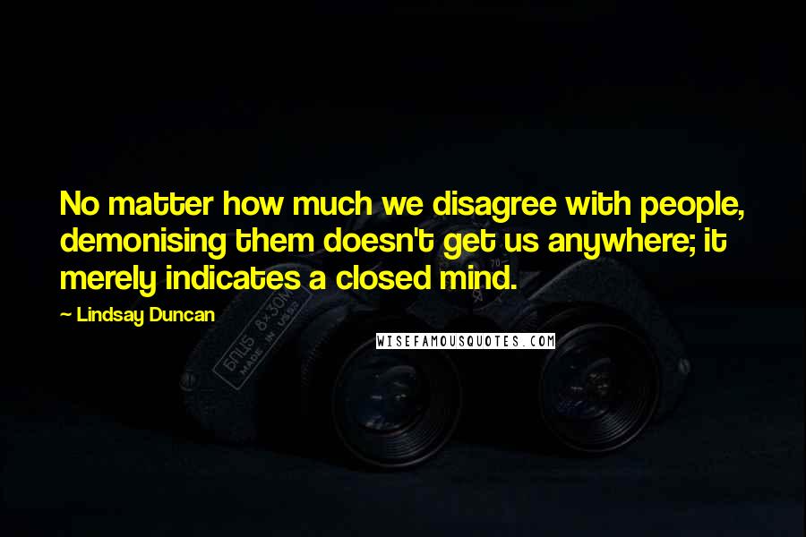 Lindsay Duncan Quotes: No matter how much we disagree with people, demonising them doesn't get us anywhere; it merely indicates a closed mind.