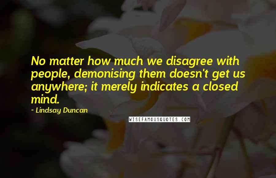 Lindsay Duncan Quotes: No matter how much we disagree with people, demonising them doesn't get us anywhere; it merely indicates a closed mind.