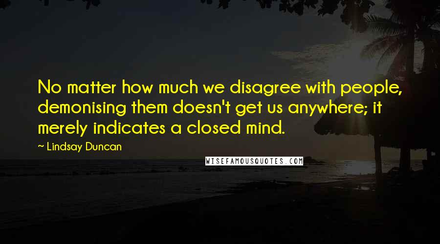 Lindsay Duncan Quotes: No matter how much we disagree with people, demonising them doesn't get us anywhere; it merely indicates a closed mind.