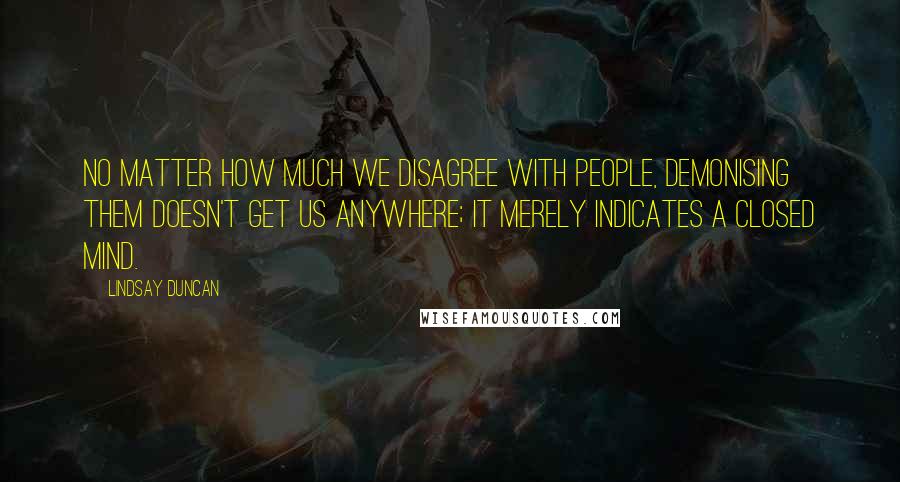 Lindsay Duncan Quotes: No matter how much we disagree with people, demonising them doesn't get us anywhere; it merely indicates a closed mind.