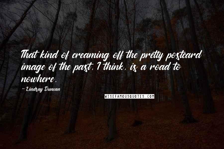 Lindsay Duncan Quotes: That kind of creaming off the pretty postcard image of the past, I think, is a road to nowhere.