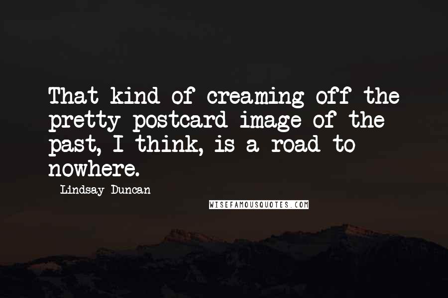 Lindsay Duncan Quotes: That kind of creaming off the pretty postcard image of the past, I think, is a road to nowhere.