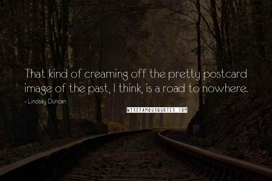 Lindsay Duncan Quotes: That kind of creaming off the pretty postcard image of the past, I think, is a road to nowhere.