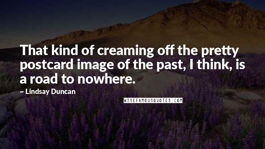 Lindsay Duncan Quotes: That kind of creaming off the pretty postcard image of the past, I think, is a road to nowhere.