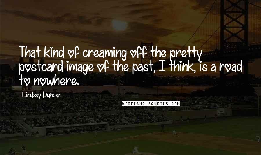 Lindsay Duncan Quotes: That kind of creaming off the pretty postcard image of the past, I think, is a road to nowhere.