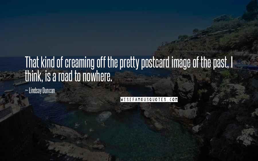 Lindsay Duncan Quotes: That kind of creaming off the pretty postcard image of the past, I think, is a road to nowhere.