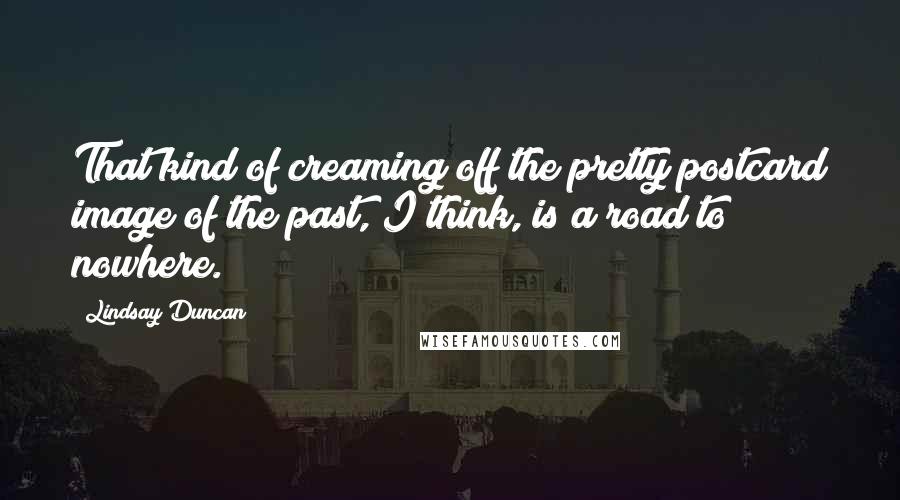 Lindsay Duncan Quotes: That kind of creaming off the pretty postcard image of the past, I think, is a road to nowhere.