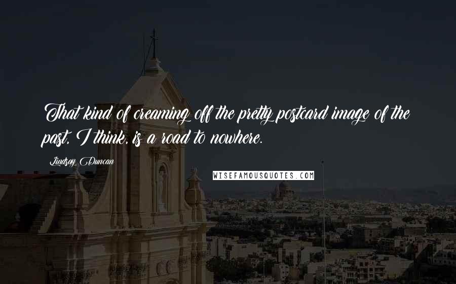 Lindsay Duncan Quotes: That kind of creaming off the pretty postcard image of the past, I think, is a road to nowhere.