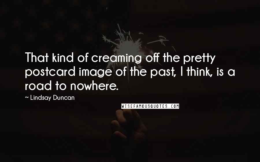 Lindsay Duncan Quotes: That kind of creaming off the pretty postcard image of the past, I think, is a road to nowhere.