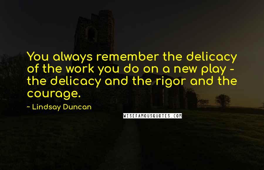 Lindsay Duncan Quotes: You always remember the delicacy of the work you do on a new play - the delicacy and the rigor and the courage.