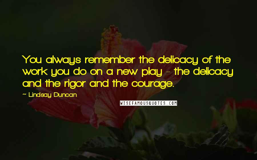 Lindsay Duncan Quotes: You always remember the delicacy of the work you do on a new play - the delicacy and the rigor and the courage.