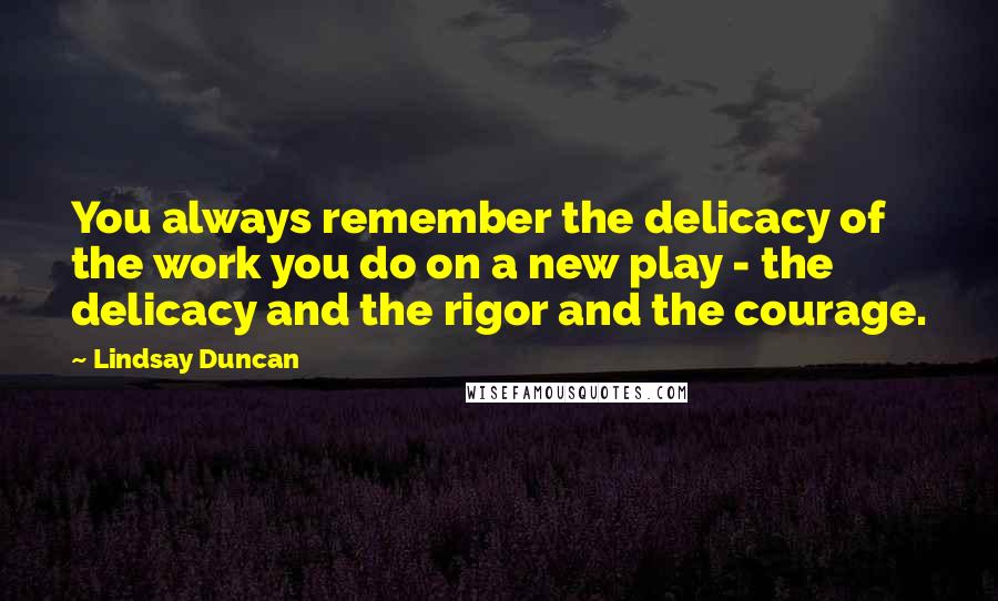 Lindsay Duncan Quotes: You always remember the delicacy of the work you do on a new play - the delicacy and the rigor and the courage.