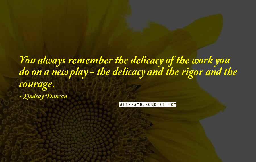 Lindsay Duncan Quotes: You always remember the delicacy of the work you do on a new play - the delicacy and the rigor and the courage.