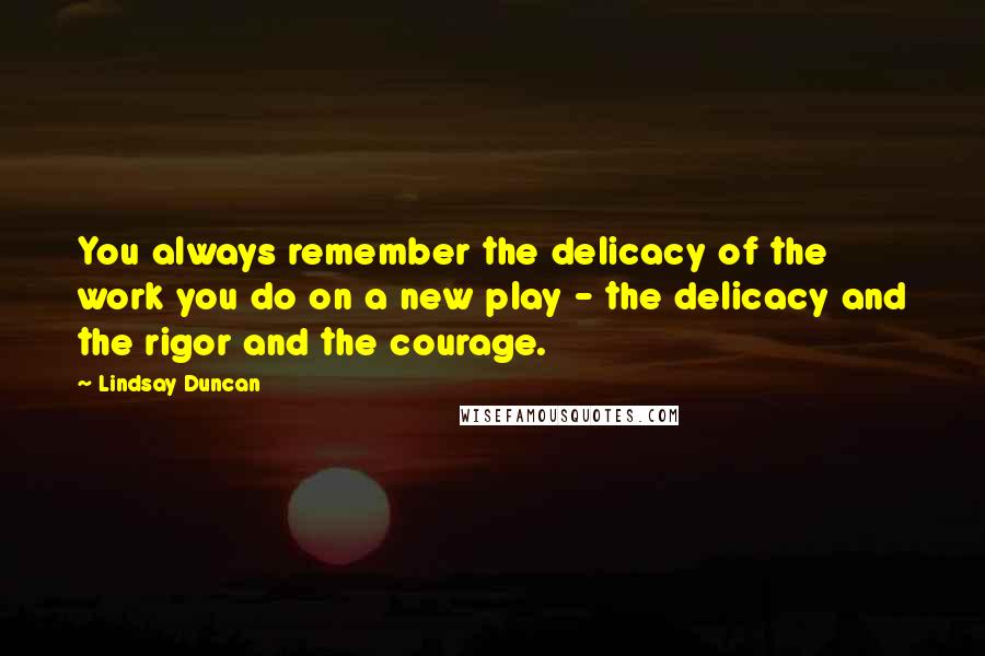 Lindsay Duncan Quotes: You always remember the delicacy of the work you do on a new play - the delicacy and the rigor and the courage.