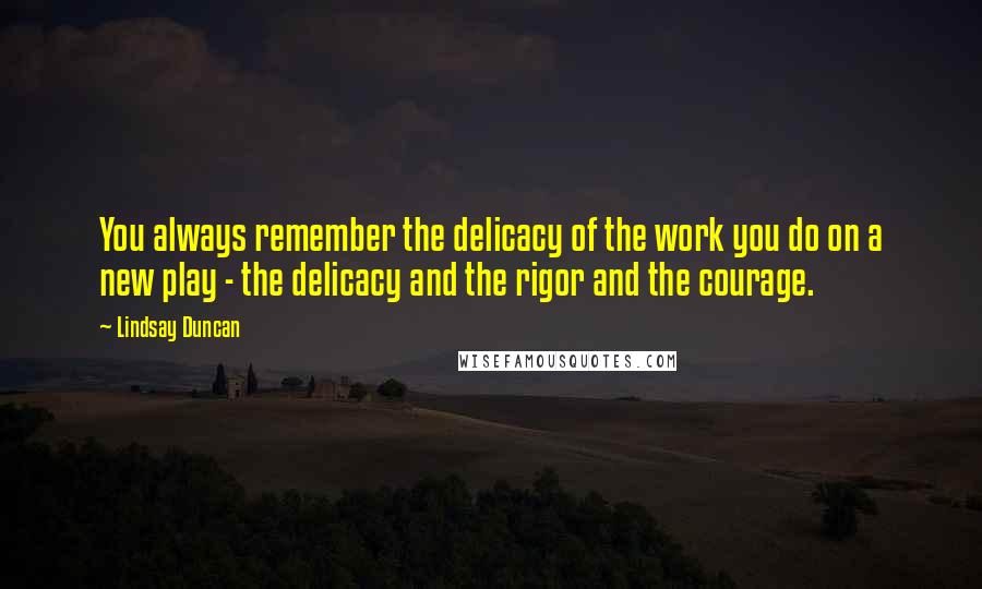 Lindsay Duncan Quotes: You always remember the delicacy of the work you do on a new play - the delicacy and the rigor and the courage.