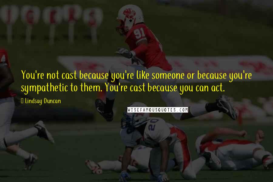 Lindsay Duncan Quotes: You're not cast because you're like someone or because you're sympathetic to them. You're cast because you can act.