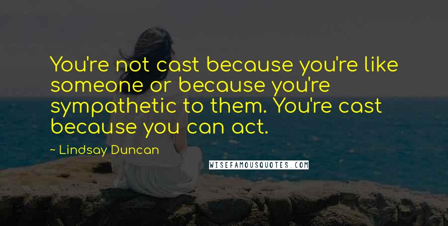 Lindsay Duncan Quotes: You're not cast because you're like someone or because you're sympathetic to them. You're cast because you can act.