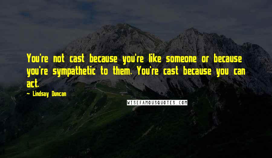 Lindsay Duncan Quotes: You're not cast because you're like someone or because you're sympathetic to them. You're cast because you can act.