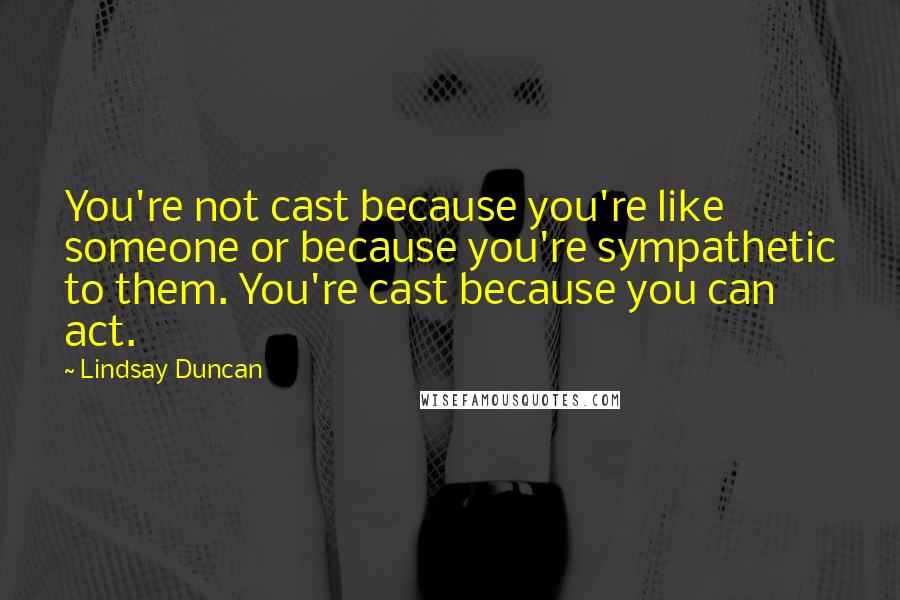 Lindsay Duncan Quotes: You're not cast because you're like someone or because you're sympathetic to them. You're cast because you can act.