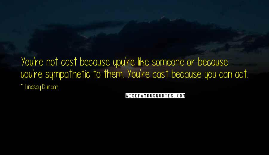 Lindsay Duncan Quotes: You're not cast because you're like someone or because you're sympathetic to them. You're cast because you can act.