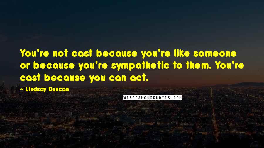 Lindsay Duncan Quotes: You're not cast because you're like someone or because you're sympathetic to them. You're cast because you can act.