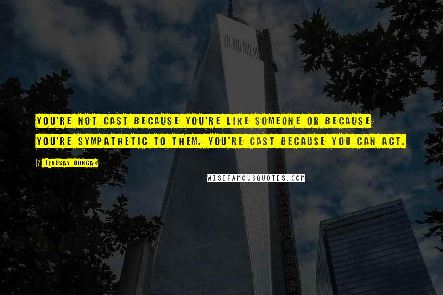 Lindsay Duncan Quotes: You're not cast because you're like someone or because you're sympathetic to them. You're cast because you can act.