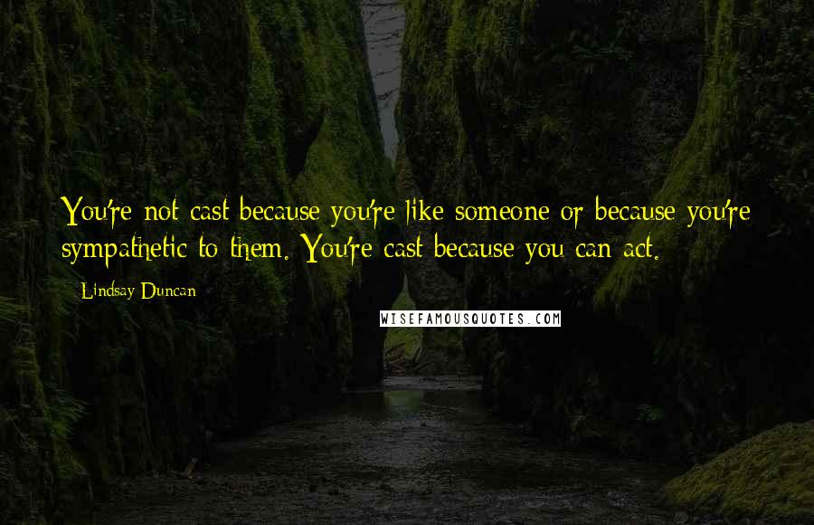 Lindsay Duncan Quotes: You're not cast because you're like someone or because you're sympathetic to them. You're cast because you can act.