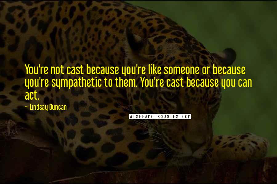 Lindsay Duncan Quotes: You're not cast because you're like someone or because you're sympathetic to them. You're cast because you can act.