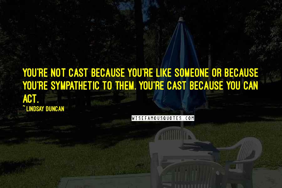 Lindsay Duncan Quotes: You're not cast because you're like someone or because you're sympathetic to them. You're cast because you can act.