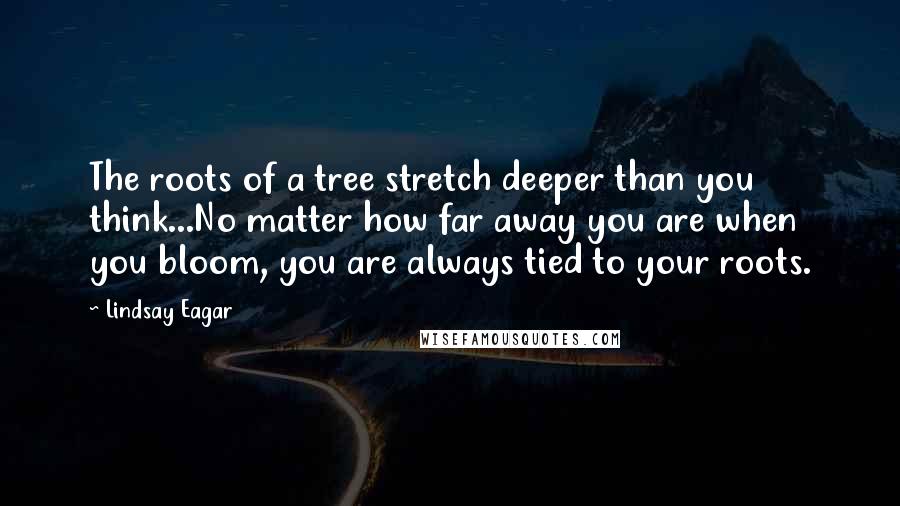 Lindsay Eagar Quotes: The roots of a tree stretch deeper than you think...No matter how far away you are when you bloom, you are always tied to your roots.