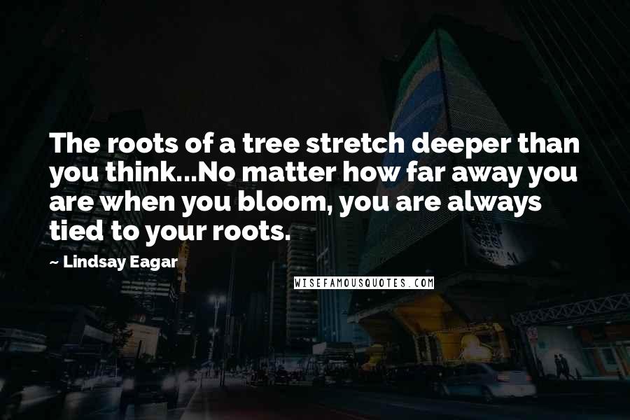 Lindsay Eagar Quotes: The roots of a tree stretch deeper than you think...No matter how far away you are when you bloom, you are always tied to your roots.