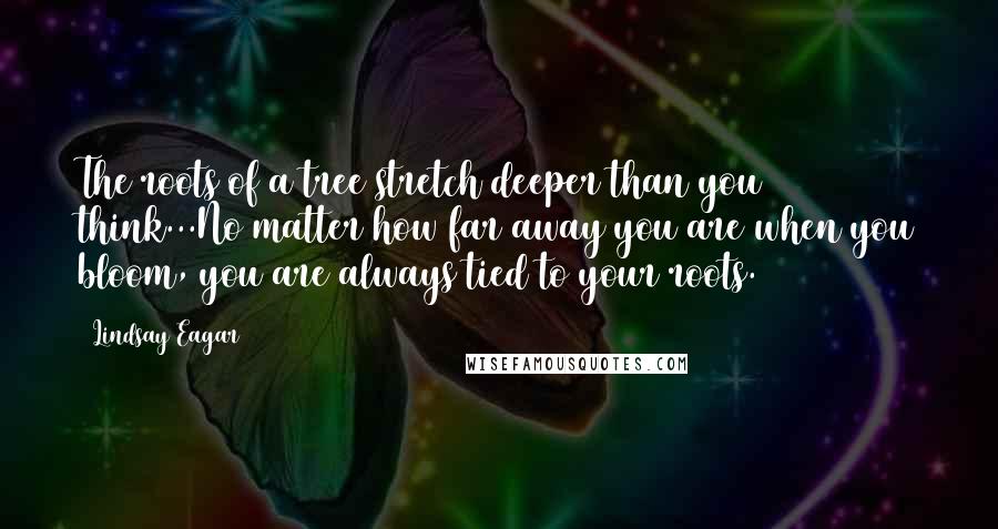 Lindsay Eagar Quotes: The roots of a tree stretch deeper than you think...No matter how far away you are when you bloom, you are always tied to your roots.