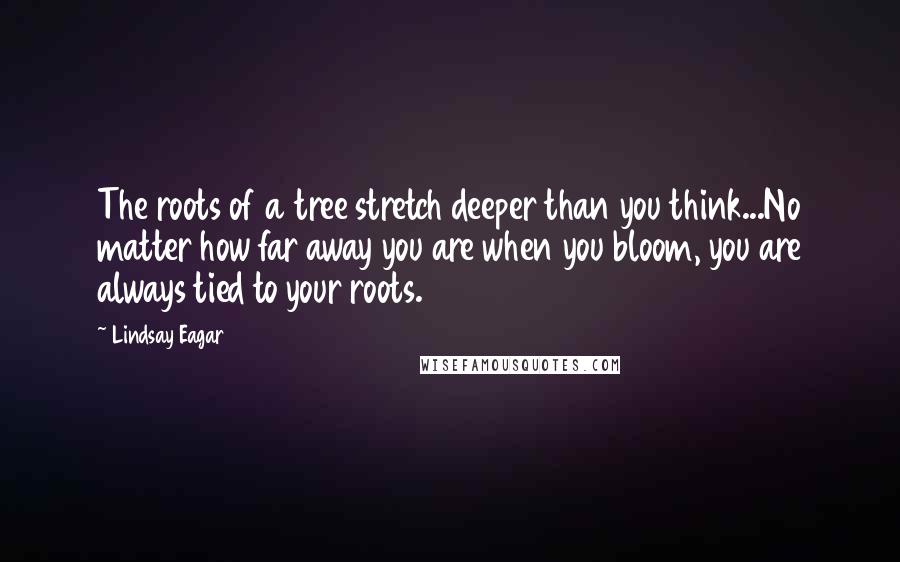 Lindsay Eagar Quotes: The roots of a tree stretch deeper than you think...No matter how far away you are when you bloom, you are always tied to your roots.