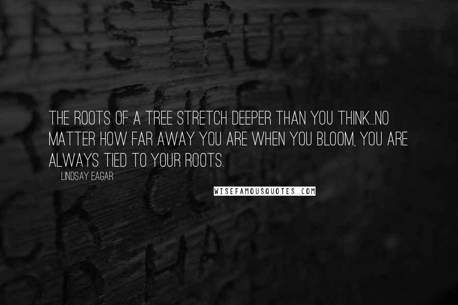 Lindsay Eagar Quotes: The roots of a tree stretch deeper than you think...No matter how far away you are when you bloom, you are always tied to your roots.