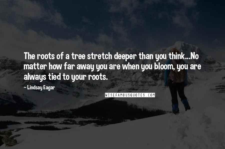 Lindsay Eagar Quotes: The roots of a tree stretch deeper than you think...No matter how far away you are when you bloom, you are always tied to your roots.