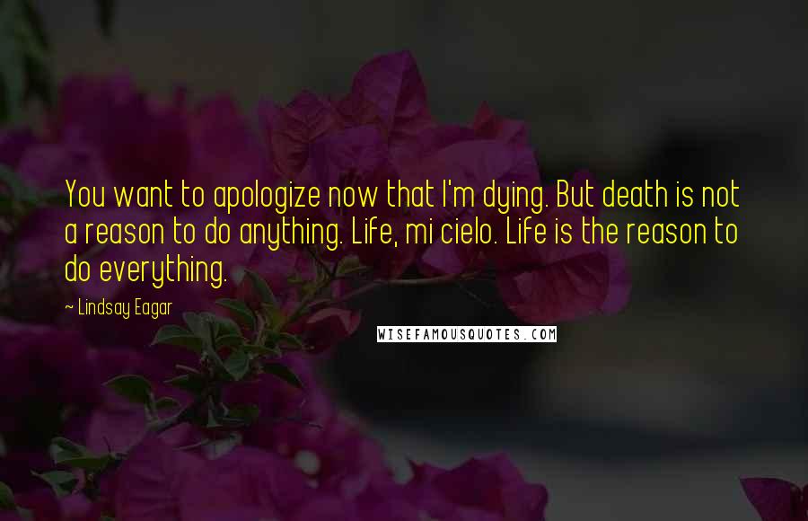 Lindsay Eagar Quotes: You want to apologize now that I'm dying. But death is not a reason to do anything. Life, mi cielo. Life is the reason to do everything.